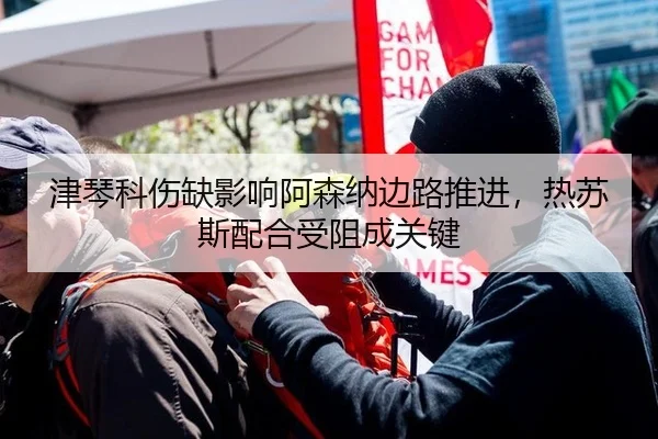 津琴科伤缺影响阿森纳边路推进，热苏斯配合受阻成关键