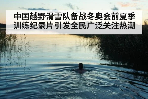 中国越野滑雪队备战冬奥会前夏季训练纪录片引发全民广泛关注热潮